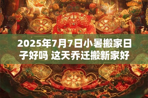 2025年7月7日小暑搬家日子好吗 这天乔迁搬新家好不好