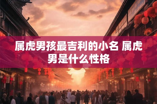 属虎男孩最吉利的小名 属虎男是什么性格 属虎男孩最吉利的小名 属虎男是什么性格