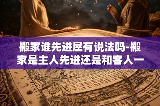 搬家谁先进屋有说法吗-搬家是主人先进还是和客人一起