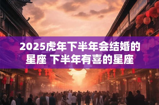 2025虎年下半年会结婚的星座 下半年有喜的星座 2025虎年下半年会结婚的星座 下半年有喜的星座