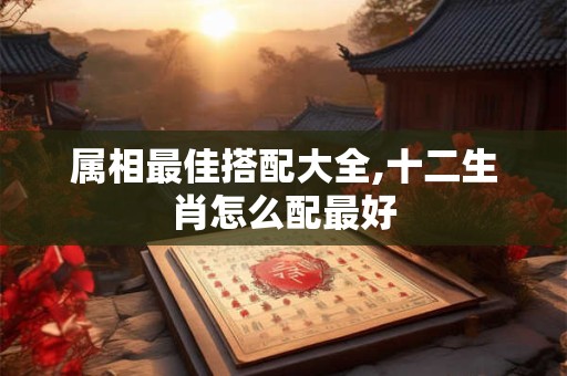 属相最佳搭配大全,十二生肖怎么配最好
