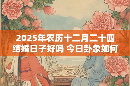 2025年农历十二月二十四结婚日子好吗 今日卦象如何