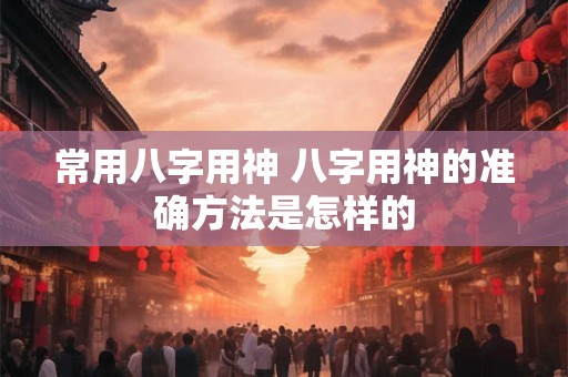 常用八字用神 八字用神的准确方法是怎样的