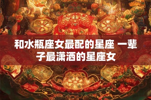 和水瓶座女最配的星座 一辈子最潇洒的星座女