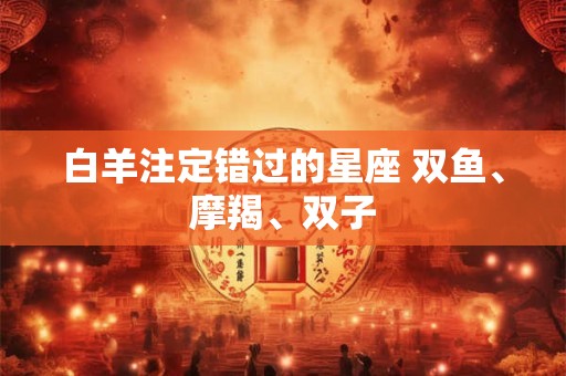 白羊注定错过的星座 双鱼、摩羯、双子