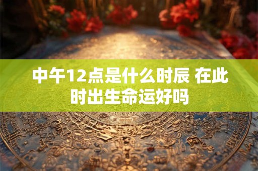 中午12点是什么时辰 在此时出生命运好吗