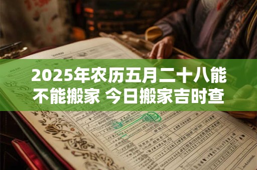 2025年农历五月二十八能不能搬家 今日搬家吉时查询