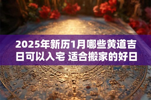 2025年新历1月哪些黄道吉日可以入宅 适合搬家的好日子