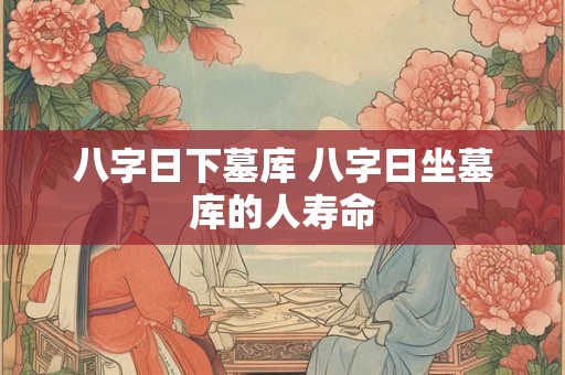 八字日下墓库 八字日坐墓库的人寿命