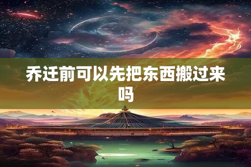 乔迁前可以先把东西搬过来吗