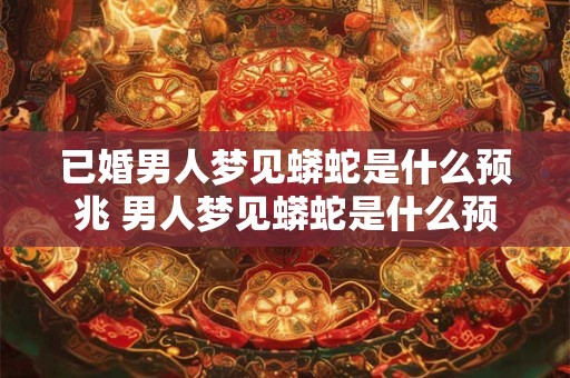 已婚男人梦见蟒蛇是什么预兆 男人梦见蟒蛇是什么预兆