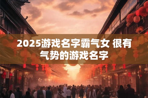 2026游戏名字霸气女 很有气势的游戏名字 2026游戏名字霸气女 很有气势的游戏名字