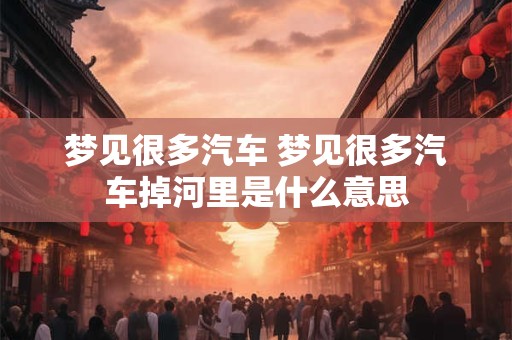 梦见很多汽车 梦见很多汽车掉河里是什么意思