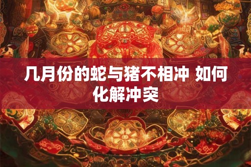 几月份的蛇与猪不相冲 如何化解冲突 几月份的蛇与猪不相冲 如何化解冲突
