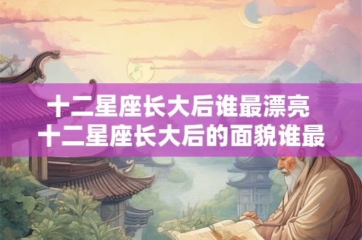 十二星座长大后谁最漂亮 十二星座长大后的面貌谁最美