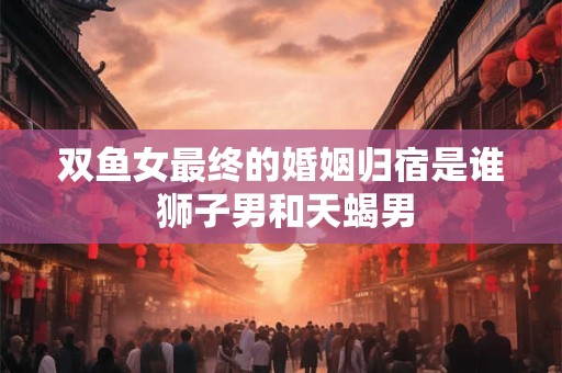 双鱼女最终的婚姻归宿是谁 狮子男和天蝎男