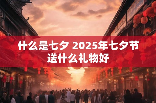 什么是七夕 2025年七夕节送什么礼物好