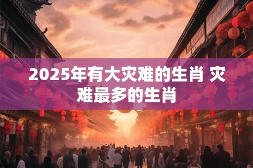 2025年有大灾难的生肖 灾难最多的生肖