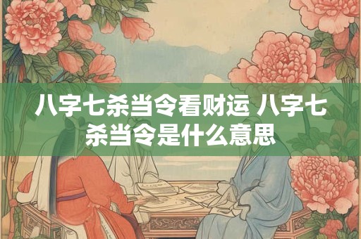 八字七杀当令看财运 八字七杀当令是什么意思