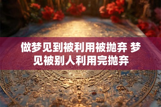 做梦见到被利用被抛弃 梦见被别人利用完抛弃