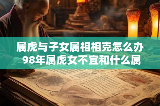 属虎与子女属相相克怎么办 98年属虎女不宜和什么属相最配