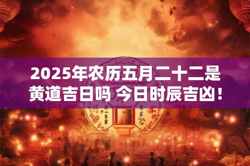 2025年农历五月二十二是黄道吉日吗 今日时辰吉凶！