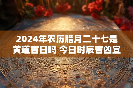 2024年农历腊月二十七是黄道吉日吗 今日时辰吉凶宜忌