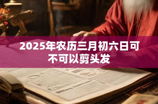 2025年农历三月初六日可不可以剪头发