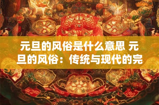 元旦的风俗是什么意思 元旦的风俗:传统与现代的完美融合 元旦的风俗是什么意思 元旦的风俗:传统与现代的完美融合