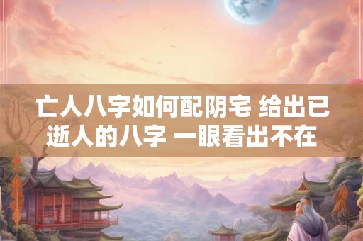 亡人八字如何配阴宅 给出已逝人的八字 一眼看出不在人间