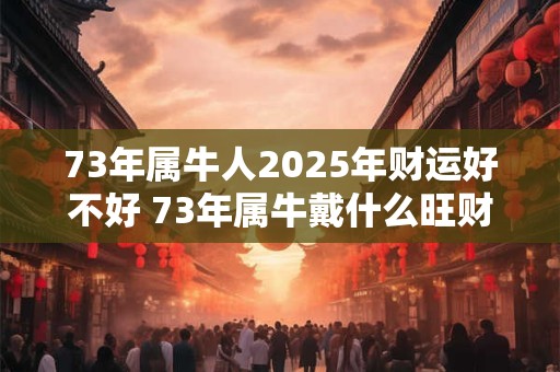73年属牛人2025年财运好不好 73年属牛戴什么旺财