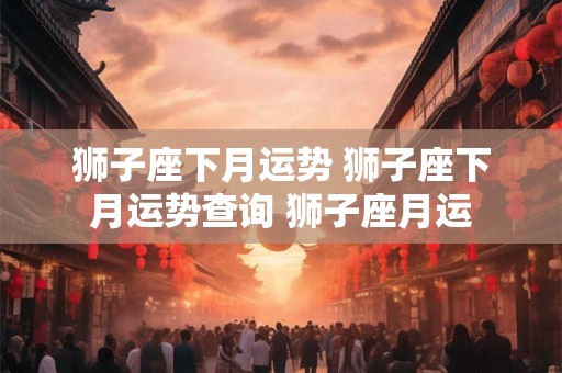 狮子座下月运势 狮子座下月运势查询 狮子座月运
