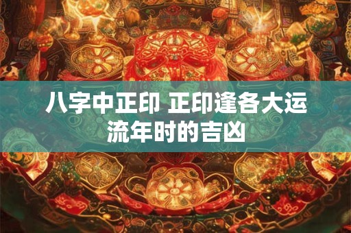 八字中正印 正印逢各大运流年时的吉凶