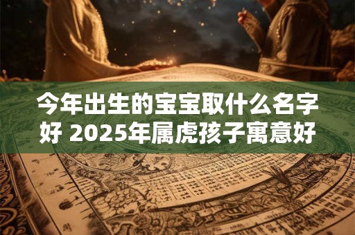 今年出生的宝宝取什么名字好 2025年属虎孩子寓意好热门名