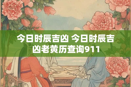 今日时辰吉凶 今日时辰吉凶老黄历查询911