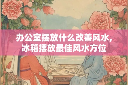 办公室摆放什么改善风水,冰箱摆放最佳风水方位
