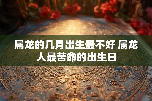 属龙的几月出生最不好 属龙人最苦命的出生日