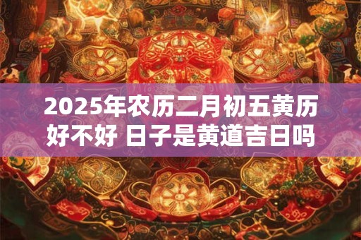 2025年农历二月初五黄历好不好 日子是黄道吉日吗