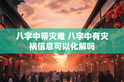 八字中带灾难 八字中有灾祸信息可以化解吗