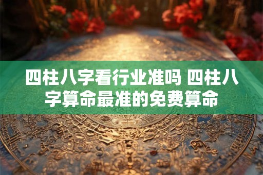 四柱八字看行业准吗 四柱八字算命最准的免费算命