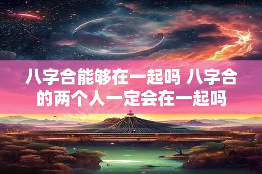 八字合能够在一起吗 八字合的两个人一定会在一起吗