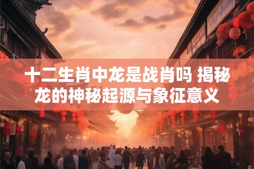十二生肖中龙是战肖吗 揭秘龙的神秘起源与象征意义 十二生肖中龙是战肖吗 揭秘龙的神秘起源与象征意义