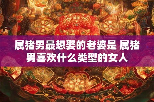 属猪男最想娶的老婆是 属猪男喜欢什么类型的女人