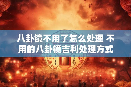 八卦镜不用了怎么处理 不用的八卦镜吉利处理方式