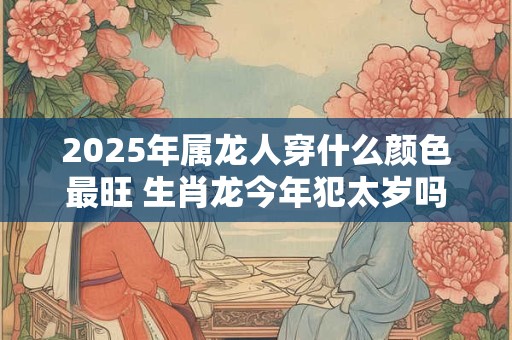 2025年属龙人穿什么颜色最旺 生肖龙今年犯太岁吗