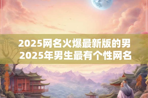 2025网名火爆最新版的男 2025年男生最有个性网名怎么起