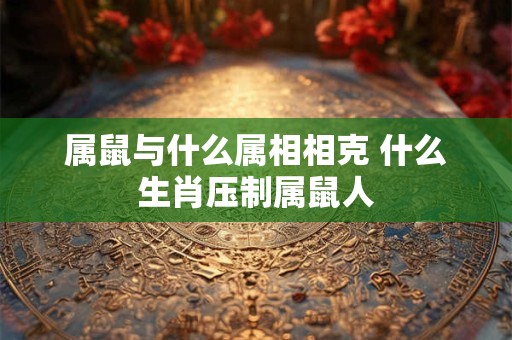属鼠与什么属相相克 什么生肖压制属鼠人