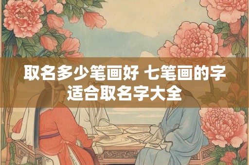 取名多少笔画好 七笔画的字适合取名字大全