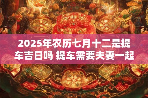2025年农历七月十二是提车吉日吗 提车需要夫妻一起去吗