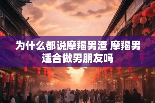 为什么都说摩羯男渣 摩羯男适合做男朋友吗